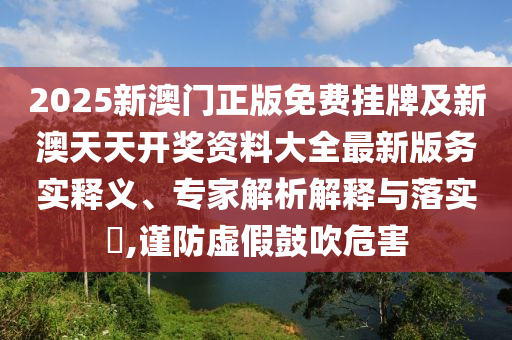2025新澳門(mén)正版免費(fèi)掛牌及新澳天天開(kāi)獎(jiǎng)資料大全最新版務(wù)實(shí)釋義、專家解析解釋與落實(shí)?,謹(jǐn)防虛假鼓吹危害