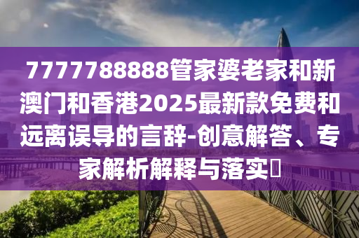 7777788888管家婆老家和新澳門和香港2025最新款免費(fèi)和遠(yuǎn)離誤導(dǎo)的言辭-創(chuàng)意解答、專家解析解釋與落實(shí)?