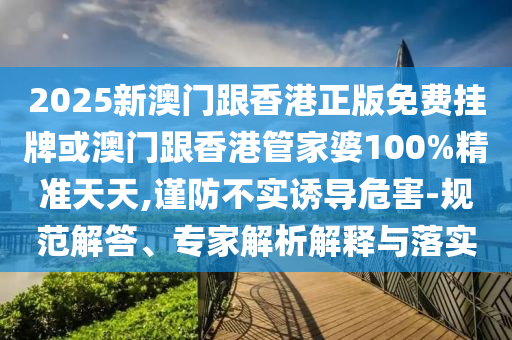 2025新澳門跟香港正版免費(fèi)掛牌或澳門跟香港管家婆100%精準(zhǔn)天天,謹(jǐn)防不實(shí)誘導(dǎo)危害-規(guī)范解答、專家解析解釋與落實(shí)
