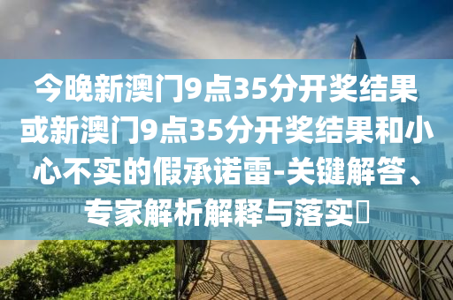 今晚新澳門9點35分開獎結(jié)果或新澳門9點35分開獎結(jié)果和小心不實的假承諾雷-關(guān)鍵解答、專家解析解釋與落實?