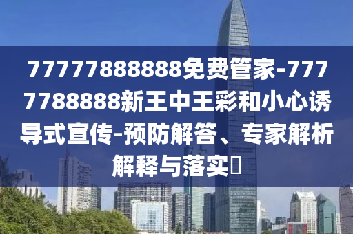 77777888888免費(fèi)管家-7777788888新王中王彩和小心誘導(dǎo)式宣傳-預(yù)防解答、專(zhuān)家解析解釋與落實(shí)?