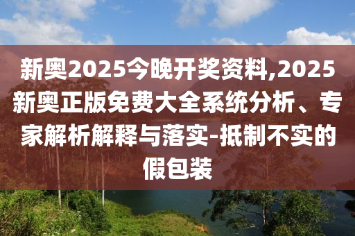 新奧2025今晚開獎資料,2025新奧正版免費大全系統(tǒng)分析、專家解析解釋與落實-抵制不實的假包裝