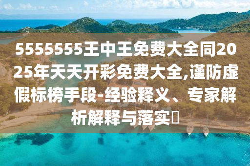 5555555王中王免費(fèi)大全同2025年天天開(kāi)彩免費(fèi)大全,謹(jǐn)防虛假標(biāo)榜手段-經(jīng)驗(yàn)釋義、專(zhuān)家解析解釋與落實(shí)?