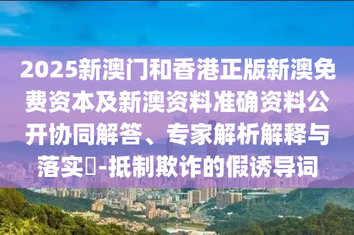 2025新澳門(mén)和香港正版新澳免費(fèi)資本及新澳資料準(zhǔn)確資料公開(kāi)協(xié)同解答、專(zhuān)家解析解釋與落實(shí)?-抵制欺詐的假誘導(dǎo)詞