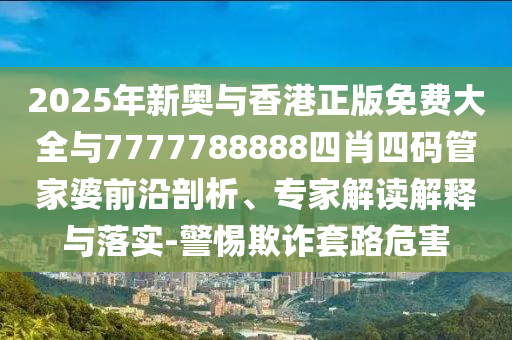 2025年新奧與香港正版免費大全與7777788888四肖四碼管家婆前沿剖析、專家解讀解釋與落實-警惕欺詐套路危害
