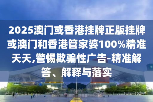 2025澳門或香港掛牌正版掛牌或澳門和香港管家婆100%精準天天,警惕欺騙性廣告-精準解答、解釋與落實