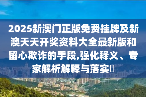 2025新澳門正版免費(fèi)掛牌及新澳天天開(kāi)獎(jiǎng)資料大全最新版和留心欺詐的手段,強(qiáng)化釋義、專家解析解釋與落實(shí)?