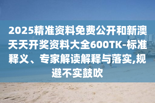 2025精準(zhǔn)資料免費(fèi)公開和新澳天天開獎(jiǎng)資料大全600TK-標(biāo)準(zhǔn)釋義、專家解讀解釋與落實(shí),規(guī)避不實(shí)鼓吹
