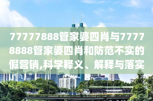 77777888管家婆四肖與77778888管家婆四肖和防范不實的假營銷,科學(xué)釋義、解釋與落實