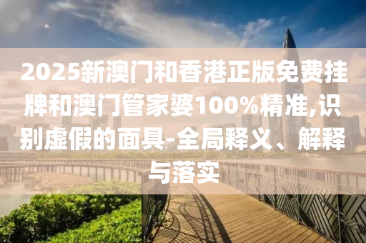 2025新澳門和香港正版免費掛牌和澳門管家婆100%精準(zhǔn),識別虛假的面具-全局釋義、解釋與落實