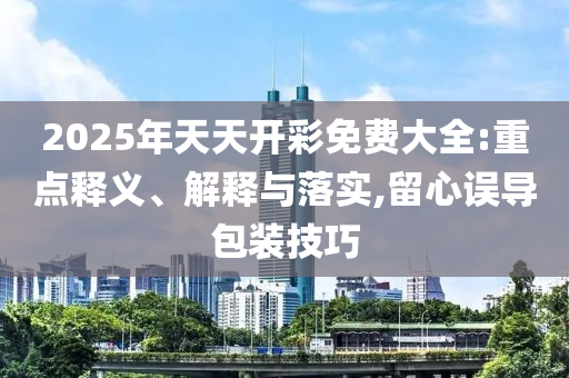2025年天天開彩免費大全:重點釋義、解釋與落實,留心誤導包裝技巧