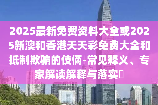 2025最新免費(fèi)資料大全或2025新澳和香港天天彩免費(fèi)大全和抵制欺騙的伎倆-常見(jiàn)釋義、專(zhuān)家解讀解釋與落實(shí)?