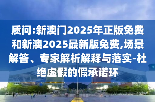 質(zhì)問(wèn):新澳門(mén)2025年正版免費(fèi)和新澳2025最新版免費(fèi),場(chǎng)景解答、專(zhuān)家解析解釋與落實(shí)-杜絕虛假的假承諾環(huán)