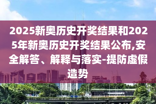2025新奧歷史開獎結(jié)果和2025年新奧歷史開獎結(jié)果公布,安全解答、解釋與落實(shí)-提防虛假造勢