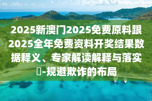 2025新澳門2025免費原料跟2025全年免費資料開獎結(jié)果數(shù)據(jù)釋義、專家解讀解釋與落實?-規(guī)避欺詐的布局