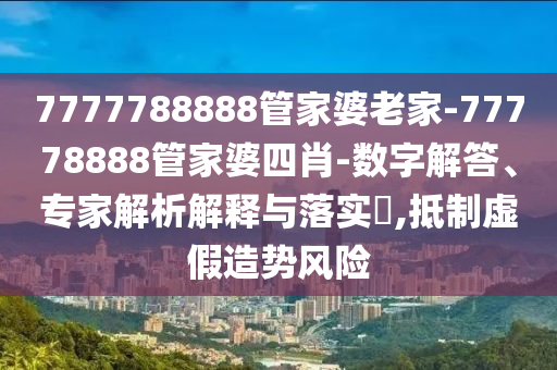 7777788888管家婆老家-77778888管家婆四肖-數(shù)字解答、專家解析解釋與落實?,抵制虛假造勢風(fēng)險