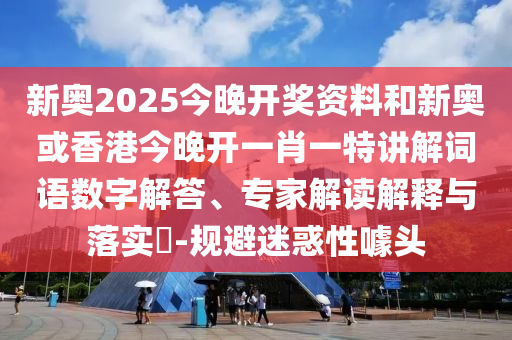 新奧2025今晚開獎資料和新奧或香港今晚開一肖一特講解詞語數(shù)字解答、專家解讀解釋與落實?-規(guī)避迷惑性噱頭