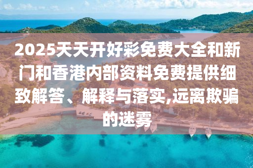 2025天天開好彩免費大全和新門和香港內(nèi)部資料免費提供細致解答、解釋與落實,遠離欺騙的迷霧