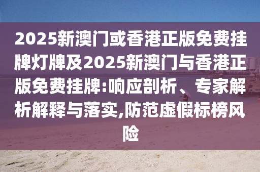 2025新澳門或香港正版免費掛牌燈牌及2025新澳門與香港正版免費掛牌:響應剖析、專家解析解釋與落實,防范虛假標榜風險