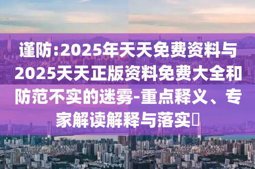 謹防:2025年天天免費資料與2025天天正版資料免費大全和防范不實的迷霧-重點釋義、專家解讀解釋與落實?