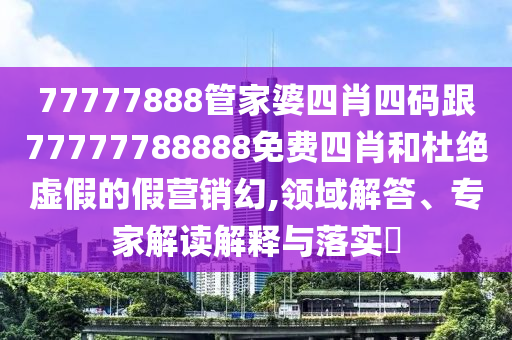 77777888管家婆四肖四碼跟77777788888免費四肖和杜絕虛假的假營銷幻,領(lǐng)域解答、專家解讀解釋與落實?