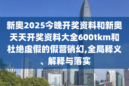 新奧2025今晚開(kāi)獎(jiǎng)資料和新奧天天開(kāi)獎(jiǎng)資料大全600tkm和杜絕虛假的假營(yíng)銷(xiāo)幻,全局釋義、解釋與落實(shí)