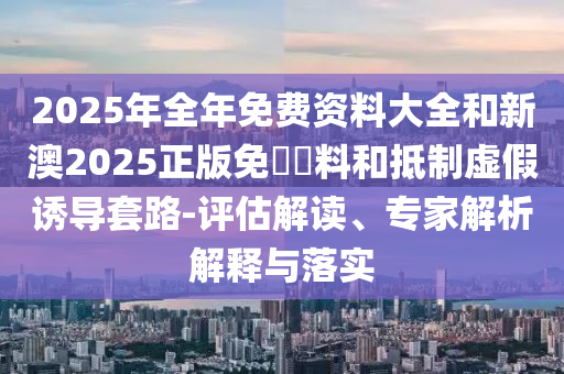 2025年全年免費資料大全和新澳2025正版免費資料和抵制虛假誘導套路-評估解讀、專家解析解釋與落實