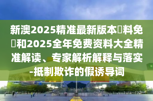 新澳2025精準(zhǔn)最新版本資料免費(fèi)和2025全年免費(fèi)資料大全精準(zhǔn)解讀、專家解析解釋與落實(shí)-抵制欺詐的假誘導(dǎo)詞