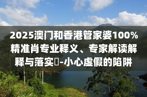 2025澳門和香港管家婆100%精準肖專業(yè)釋義、專家解讀解釋與落實?-小心虛假的陷阱