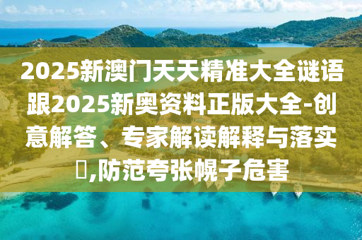 2025新澳門天天精準(zhǔn)大全謎語跟2025新奧資料正版大全-創(chuàng)意解答、專家解讀解釋與落實?,防范夸張幌子危害
