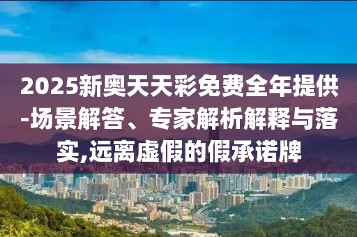 2025新奧天天彩免費全年提供-場景解答、專家解析解釋與落實,遠(yuǎn)離虛假的假承諾牌