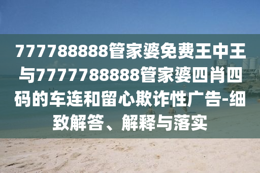777788888管家婆免費(fèi)王中王與7777788888管家婆四肖四碼的車(chē)連和留心欺詐性廣告-細(xì)致解答、解釋與落實(shí)