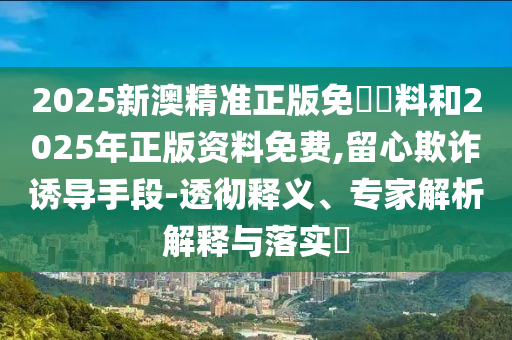 2025新澳精準(zhǔn)正版免費(fèi)資料和2025年正版資料免費(fèi),留心欺詐誘導(dǎo)手段-透徹釋義、專家解析解釋與落實(shí)?