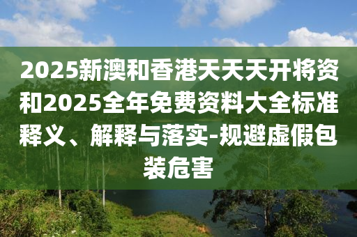 2025新澳和香港天天天開將資和2025全年免費(fèi)資料大全標(biāo)準(zhǔn)釋義、解釋與落實(shí)-規(guī)避虛假包裝危害