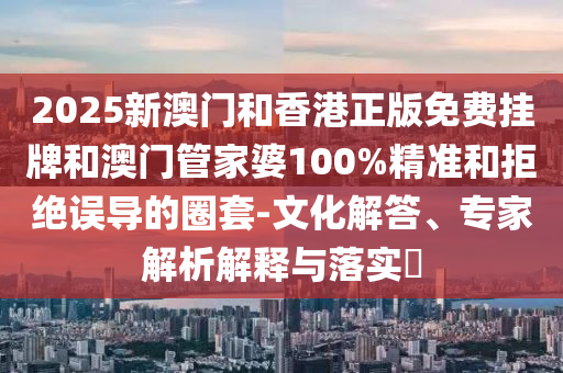 2025新澳門和香港正版免費掛牌和澳門管家婆100%精準和拒絕誤導的圈套-文化解答、專家解析解釋與落實?