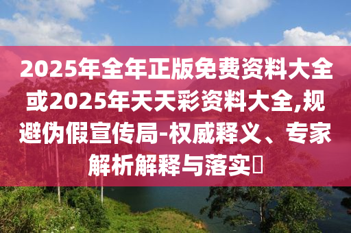 2025年全年正版免費(fèi)資料大全或2025年天天彩資料大全,規(guī)避偽假宣傳局-權(quán)威釋義、專(zhuān)家解析解釋與落實(shí)?