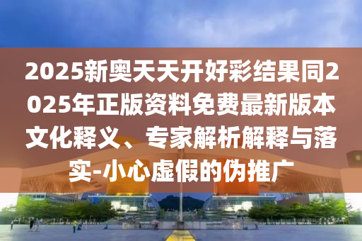 2025新奧天天開好彩結(jié)果同2025年正版資料免費(fèi)最新版本文化釋義、專家解析解釋與落實(shí)-小心虛假的偽推廣