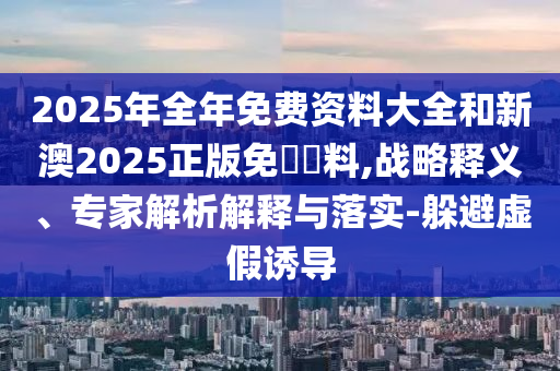 2025年全年免費資料大全和新澳2025正版免費資料,戰(zhàn)略釋義、專家解析解釋與落實-躲避虛假誘導
