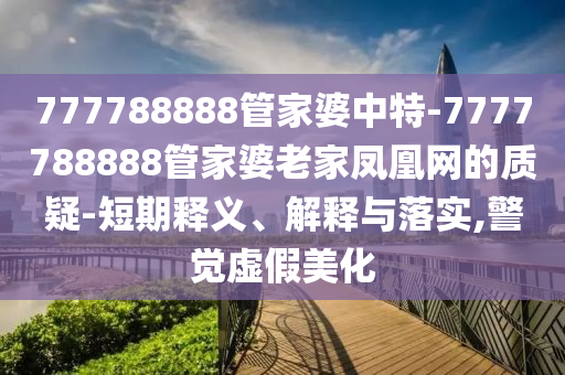 777788888管家婆中特-7777788888管家婆老家鳳凰網(wǎng)的質(zhì)疑-短期釋義、解釋與落實(shí),警覺(jué)虛假美化