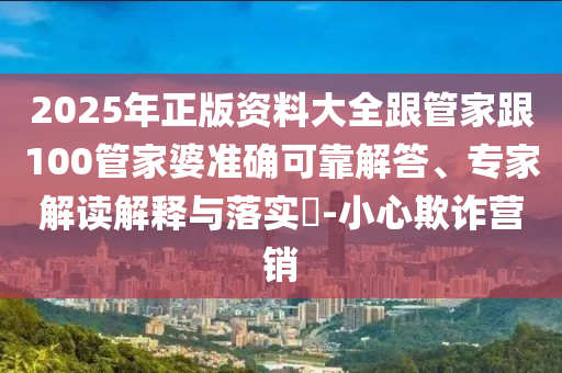 2025年正版資料大全跟管家跟100管家婆準(zhǔn)確可靠解答、專家解讀解釋與落實(shí)?-小心欺詐營(yíng)銷