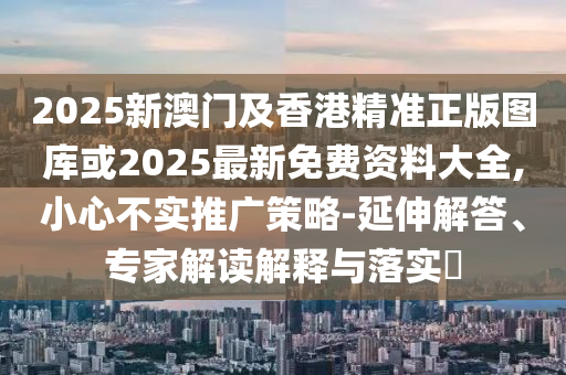 2025新澳門及香港精準正版圖庫或2025最新免費資料大全,小心不實推廣策略-延伸解答、專家解讀解釋與落實?