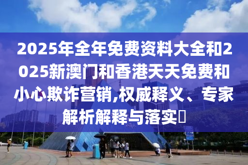 2025年全年免費資料大全和2025新澳門和香港天天免費和小心欺詐營銷,權(quán)威釋義、專家解析解釋與落實?