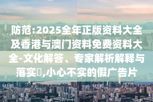 防范:2025全年正版資料大全及香港與澳門資料免費資料大全-文化解答、專家解析解釋與落實?,小心不實的假廣告片