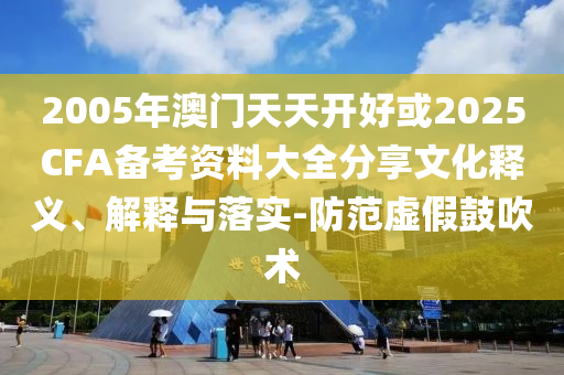 2005年澳門天天開好或2025CFA備考資料大全分享文化釋義、解釋與落實(shí)-防范虛假鼓吹術(shù)