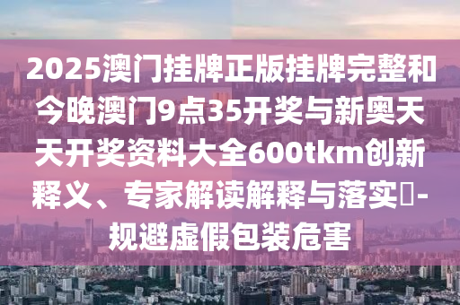 2025澳門掛牌正版掛牌完整和今晚澳門9點35開獎與新奧天天開獎資料大全600tkm創(chuàng)新釋義、專家解讀解釋與落實?-規(guī)避虛假包裝危害