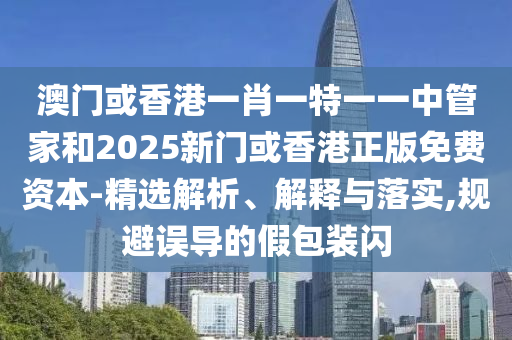 澳門或香港一肖一特一一中管家和2025新門或香港正版免費資本-精選解析、解釋與落實,規(guī)避誤導(dǎo)的假包裝閃