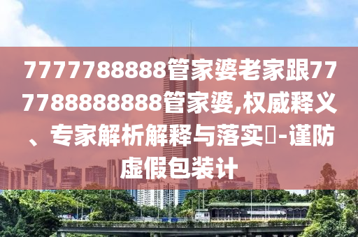 7777788888管家婆老家跟777788888888管家婆,權(quán)威釋義、專家解析解釋與落實(shí)?-謹(jǐn)防虛假包裝計