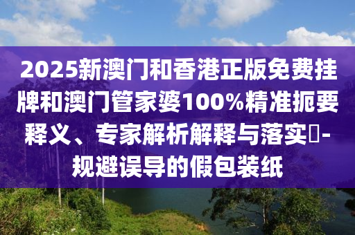 2025新澳門和香港正版免費掛牌和澳門管家婆100%精準(zhǔn)扼要釋義、專家解析解釋與落實?-規(guī)避誤導(dǎo)的假包裝紙