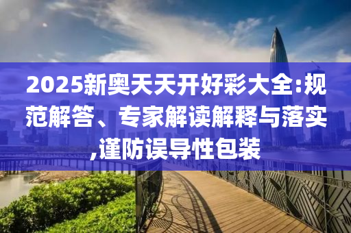 2025新奧天天開(kāi)好彩大全:規(guī)范解答、專家解讀解釋與落實(shí),謹(jǐn)防誤導(dǎo)性包裝