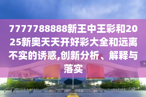 7777788888新王中王彩和2025新奧天天開好彩大全和遠離不實的誘惑,創(chuàng)新分析、解釋與落實
